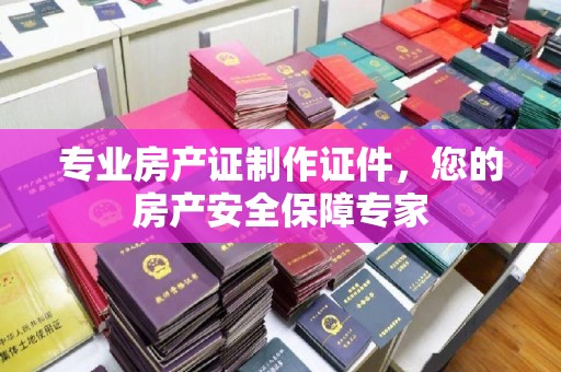 沧县专业房产证制作证件，您的房产安全保障专家